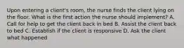 Upon entering a client's room, the nurse finds the client lying on the floor. What is the first action the nurse should implement? A. Call for help to get the client back in bed B. Assist the client back to bed C. Establish if the client is responsive D. Ask the client what happened