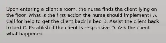 Upon entering a client's room, the nurse finds the client lying on the floor. What is the first action the nurse should implement? A. Call for help to get the client back in bed B. Assist the client back to bed C. Establish if the client is responsive D. Ask the client what happened