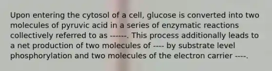 Upon entering the cytosol of a cell, glucose is converted into two molecules of pyruvic acid in a series of enzymatic reactions collectively referred to as ------. This process additionally leads to a net production of two molecules of ---- by substrate level phosphorylation and two molecules of the electron carrier ----.