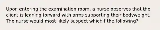 Upon entering the examination room, a nurse observes that the client is leaning forward with arms supporting their bodyweight. The nurse would most likely suspect which f the following?