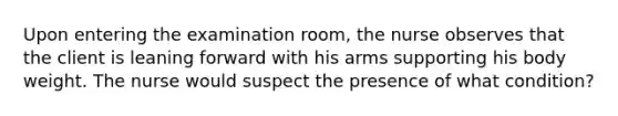 Upon entering the examination room, the nurse observes that the client is leaning forward with his arms supporting his body weight. The nurse would suspect the presence of what condition?