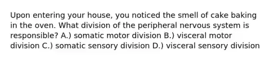 Upon entering your house, you noticed the smell of cake baking in the oven. What division of the peripheral nervous system is responsible? A.) somatic motor division B.) visceral motor division C.) somatic sensory division D.) visceral sensory division