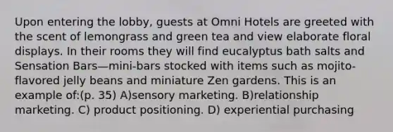 Upon entering the lobby, guests at Omni Hotels are greeted with the scent of lemongrass and green tea and view elaborate floral displays. In their rooms they will find eucalyptus bath salts and Sensation Bars—mini-bars stocked with items such as mojito-flavored jelly beans and miniature Zen gardens. This is an example of:(p. 35) A)sensory marketing. B)relationship marketing. C) product positioning. D) experiential purchasing