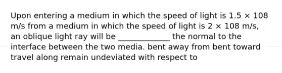 Upon entering a medium in which the speed of light is 1.5 × 108 m/s from a medium in which the speed of light is 2 × 108 m/s, an oblique light ray will be _____________ the normal to the interface between the two media. bent away from bent toward travel along remain undeviated with respect to