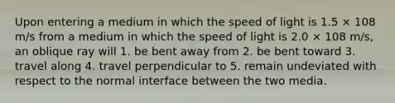 Upon entering a medium in which the speed of light is 1.5 × 108 m/s from a medium in which the speed of light is 2.0 × 108 m/s, an oblique ray will 1. be bent away from 2. be bent toward 3. travel along 4. travel perpendicular to 5. remain undeviated with respect to the normal interface between the two media.