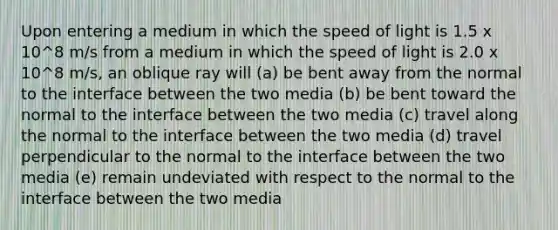 Upon entering a medium in which the speed of light is 1.5 x 10^8 m/s from a medium in which the speed of light is 2.0 x 10^8 m/s, an oblique ray will (a) be bent away from the normal to the interface between the two media (b) be bent toward the normal to the interface between the two media (c) travel along the normal to the interface between the two media (d) travel perpendicular to the normal to the interface between the two media (e) remain undeviated with respect to the normal to the interface between the two media