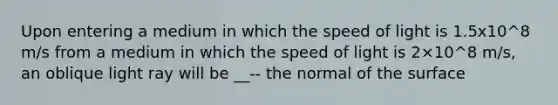 Upon entering a medium in which the speed of light is 1.5x10^8 m/s from a medium in which the speed of light is 2×10^8 m/s, an oblique light ray will be __-- the normal of the surface