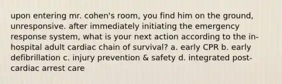 upon entering mr. cohen's room, you find him on the ground, unresponsive. after immediately initiating the emergency response system, what is your next action according to the in-hospital adult cardiac chain of survival? a. early CPR b. early defibrillation c. injury prevention & safety d. integrated post-cardiac arrest care