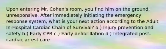 Upon entering Mr. Cohen's room, you find him on the ground, unresponsive. After immediately initiating the emergency response system, what is your next action according to the Adult In-Hospital Cardiac Chain of Survival? a.) Injury prevention and safety b.) Early CPR c.) Early defibrillation d.) Integrated post-cardiac arrest care