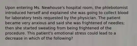 Upon entering Ms. Newhouse's hospital room, the phlebotomist introduced herself and explained she was going to collect blood for laboratory tests requested by the physician. The patient became very anxious and said she was frightened of needles; then she started sweating from being frightened of the procedure. This patient's emotional stress could lead to a decrease in which of the following?