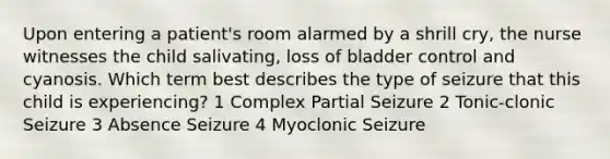 Upon entering a patient's room alarmed by a shrill cry, the nurse witnesses the child salivating, loss of bladder control and cyanosis. Which term best describes the type of seizure that this child is experiencing? 1 Complex Partial Seizure 2 Tonic-clonic Seizure 3 Absence Seizure 4 Myoclonic Seizure