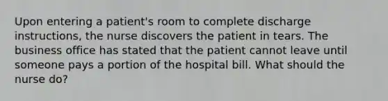 Upon entering a patient's room to complete discharge instructions, the nurse discovers the patient in tears. The business office has stated that the patient cannot leave until someone pays a portion of the hospital bill. What should the nurse do?