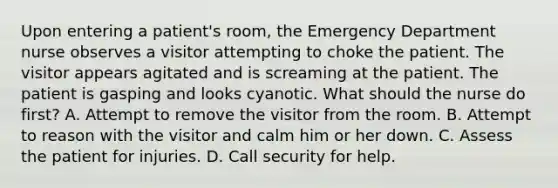 Upon entering a patient's room, the Emergency Department nurse observes a visitor attempting to choke the patient. The visitor appears agitated and is screaming at the patient. The patient is gasping and looks cyanotic. What should the nurse do first? A. Attempt to remove the visitor from the room. B. Attempt to reason with the visitor and calm him or her down. C. Assess the patient for injuries. D. Call security for help.