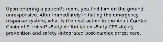 Upon entering a patient's room, you find him on the ground, unresponsive. After immediately initiating the emergency response system, what is the next action in the Adult Cardiac Chain of Survival? -Early defibrillation -Early CPR -Injury prevention and safety -Integrated post-cardiac arrest care.