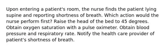 Upon entering a patient's room, the nurse finds the patient lying supine and reporting shortness of breath. Which action would the nurse perform first? Raise the head of the bed to 45 degrees. Obtain oxygen saturation with a pulse oximeter. Obtain blood pressure and respiratory rate. Notify the health care provider of patient's shortness of breath.