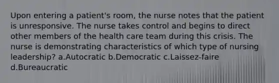 Upon entering a patient's room, the nurse notes that the patient is unresponsive. The nurse takes control and begins to direct other members of the health care team during this crisis. The nurse is demonstrating characteristics of which type of nursing leadership? a.Autocratic b.Democratic c.Laissez-faire d.Bureaucratic