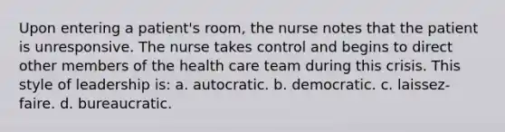 Upon entering a patient's room, the nurse notes that the patient is unresponsive. The nurse takes control and begins to direct other members of the health care team during this crisis. This style of leadership is: a. autocratic. b. democratic. c. laissez-faire. d. bureaucratic.