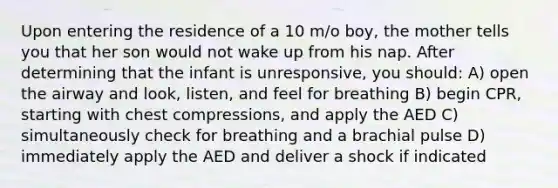 Upon entering the residence of a 10 m/o boy, the mother tells you that her son would not wake up from his nap. After determining that the infant is unresponsive, you should: A) open the airway and look, listen, and feel for breathing B) begin CPR, starting with chest compressions, and apply the AED C) simultaneously check for breathing and a brachial pulse D) immediately apply the AED and deliver a shock if indicated