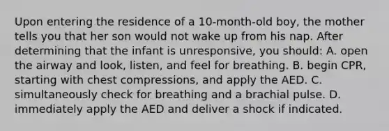 Upon entering the residence of a 10-month-old boy, the mother tells you that her son would not wake up from his nap. After determining that the infant is unresponsive, you should: A. open the airway and look, listen, and feel for breathing. B. begin CPR, starting with chest compressions, and apply the AED. C. simultaneously check for breathing and a brachial pulse. D. immediately apply the AED and deliver a shock if indicated.