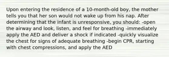 Upon entering the residence of a 10-month-old boy, the mother tells you that her son would not wake up from his nap. After determining that the infant is unresponsive, you should: -open the airway and look, listen, and feel for breathing -immediately apply the AED and deliver a shock if indicated -quickly visualize the chest for signs of adequate breathing -begin CPR, starting with chest compressions, and apply the AED