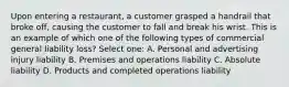 Upon entering a restaurant, a customer grasped a handrail that broke off, causing the customer to fall and break his wrist. This is an example of which one of the following types of commercial general liability loss? Select one: A. Personal and advertising injury liability B. Premises and operations liability C. Absolute liability D. Products and completed operations liability