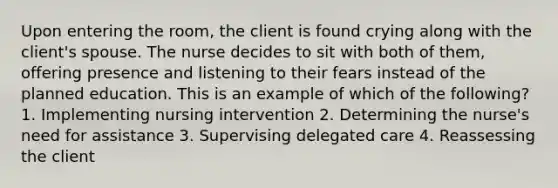 Upon entering the room, the client is found crying along with the client's spouse. The nurse decides to sit with both of them, offering presence and listening to their fears instead of the planned education. This is an example of which of the following? 1. Implementing nursing intervention 2. Determining the nurse's need for assistance 3. Supervising delegated care 4. Reassessing the client