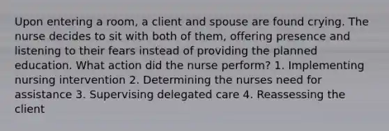 Upon entering a room, a client and spouse are found crying. The nurse decides to sit with both of them, offering presence and listening to their fears instead of providing the planned education. What action did the nurse perform? 1. Implementing nursing intervention 2. Determining the nurses need for assistance 3. Supervising delegated care 4. Reassessing the client