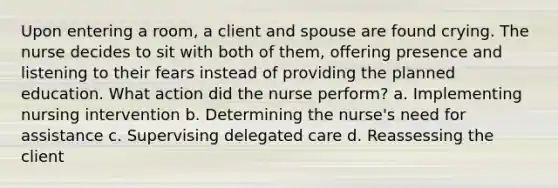 Upon entering a room, a client and spouse are found crying. The nurse decides to sit with both of them, offering presence and listening to their fears instead of providing the planned education. What action did the nurse perform? a. Implementing nursing intervention b. Determining the nurse's need for assistance c. Supervising delegated care d. Reassessing the client