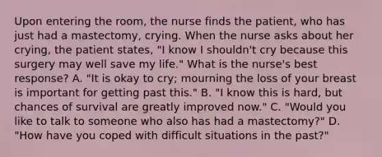 Upon entering the room, the nurse finds the patient, who has just had a mastectomy, crying. When the nurse asks about her crying, the patient states, "I know I shouldn't cry because this surgery may well save my life." What is the nurse's best response? A. "It is okay to cry; mourning the loss of your breast is important for getting past this." B. "I know this is hard, but chances of survival are greatly improved now." C. "Would you like to talk to someone who also has had a mastectomy?" D. "How have you coped with difficult situations in the past?"