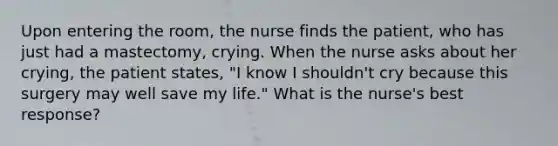 Upon entering the room, the nurse finds the patient, who has just had a mastectomy, crying. When the nurse asks about her crying, the patient states, "I know I shouldn't cry because this surgery may well save my life." What is the nurse's best response?