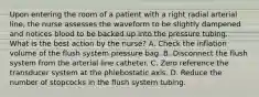 Upon entering the room of a patient with a right radial arterial line, the nurse assesses the waveform to be slightly dampened and notices blood to be backed up into the pressure tubing. What is the best action by the nurse? A. Check the inflation volume of the flush system pressure bag. B. Disconnect the flush system from the arterial line catheter. C. Zero reference the transducer system at the phlebostatic axis. D. Reduce the number of stopcocks in the flush system tubing.