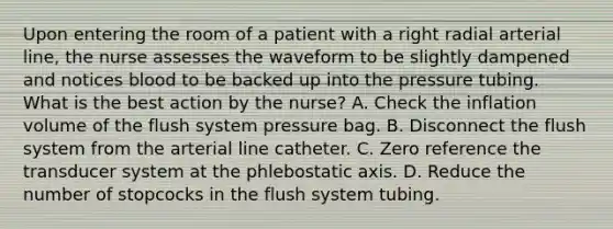 Upon entering the room of a patient with a right radial arterial line, the nurse assesses the waveform to be slightly dampened and notices blood to be backed up into the pressure tubing. What is the best action by the nurse? A. Check the inflation volume of the flush system pressure bag. B. Disconnect the flush system from the arterial line catheter. C. Zero reference the transducer system at the phlebostatic axis. D. Reduce the number of stopcocks in the flush system tubing.