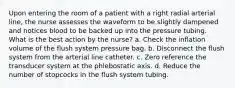 Upon entering the room of a patient with a right radial arterial line, the nurse assesses the waveform to be slightly dampened and notices blood to be backed up into the pressure tubing. What is the best action by the nurse? a. Check the inflation volume of the flush system pressure bag. b. Disconnect the flush system from the arterial line catheter. c. Zero reference the transducer system at the phlebostatic axis. d. Reduce the number of stopcocks in the flush system tubing.