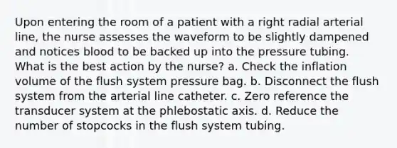 Upon entering the room of a patient with a right radial arterial line, the nurse assesses the waveform to be slightly dampened and notices blood to be backed up into the pressure tubing. What is the best action by the nurse? a. Check the inflation volume of the flush system pressure bag. b. Disconnect the flush system from the arterial line catheter. c. Zero reference the transducer system at the phlebostatic axis. d. Reduce the number of stopcocks in the flush system tubing.