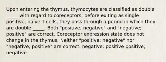 Upon entering the thymus, thymocytes are classified as double _____ with regard to coreceptors; before exiting as single-positive, naïve T cells, they pass through a period in which they are double _____. Both "positive; negative" and "negative; positive" are correct. Coreceptor expression state does not change in the thymus. Neither "positive; negative" nor "negative; positive" are correct. negative; positive positive; negative