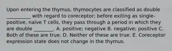 Upon entering the thymus, thymocytes are classified as double __________ with regard to coreceptor; before exiting as single-positive, naïve T cells, they pass through a period in which they are double ________. A. positive; negative B. negative; positive C. Both of these are true. D. Neither of these are true. E. Coreceptor expression state does not change in the thymus.