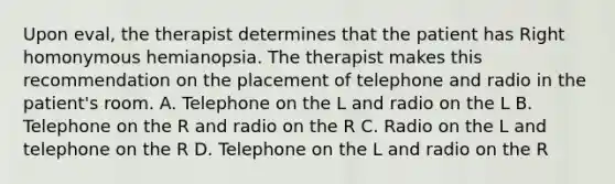 Upon eval, the therapist determines that the patient has Right homonymous hemianopsia. The therapist makes this recommendation on the placement of telephone and radio in the patient's room. A. Telephone on the L and radio on the L B. Telephone on the R and radio on the R C. Radio on the L and telephone on the R D. Telephone on the L and radio on the R