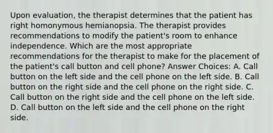 Upon evaluation, the therapist determines that the patient has right homonymous hemianopsia. The therapist provides recommendations to modify the patient's room to enhance independence. Which are the most appropriate recommendations for the therapist to make for the placement of the patient's call button and cell phone? Answer Choices: A. Call button on the left side and the cell phone on the left side. B. Call button on the right side and the cell phone on the right side. C. Call button on the right side and the cell phone on the left side. D. Call button on the left side and the cell phone on the right side.