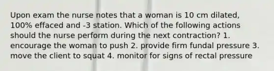 Upon exam the nurse notes that a woman is 10 cm dilated, 100% effaced and -3 station. Which of the following actions should the nurse perform during the next contraction? 1. encourage the woman to push 2. provide firm fundal pressure 3. move the client to squat 4. monitor for signs of rectal pressure