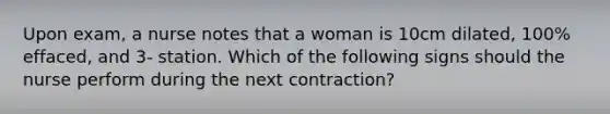 Upon exam, a nurse notes that a woman is 10cm dilated, 100% effaced, and 3- station. Which of the following signs should the nurse perform during the next contraction?