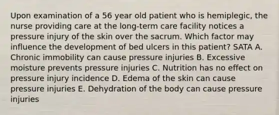 Upon examination of a 56 year old patient who is hemiplegic, the nurse providing care at the long-term care facility notices a pressure injury of the skin over the sacrum. Which factor may influence the development of bed ulcers in this patient? SATA A. Chronic immobility can cause pressure injuries B. Excessive moisture prevents pressure injuries C. Nutrition has no effect on pressure injury incidence D. Edema of the skin can cause pressure injuries E. Dehydration of the body can cause pressure injuries