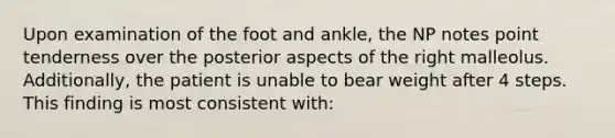 Upon examination of the foot and ankle, the NP notes point tenderness over the posterior aspects of the right malleolus. Additionally, the patient is unable to bear weight after 4 steps. This finding is most consistent with: