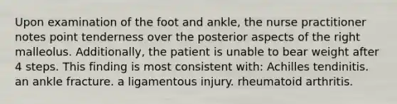 Upon examination of the foot and ankle, the nurse practitioner notes point tenderness over the posterior aspects of the right malleolus. Additionally, the patient is unable to bear weight after 4 steps. This finding is most consistent with: Achilles tendinitis. an ankle fracture. a ligamentous injury. rheumatoid arthritis.