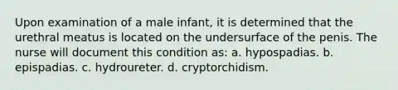 Upon examination of a male infant, it is determined that the urethral meatus is located on the undersurface of the penis. The nurse will document this condition as: a. hypospadias. b. epispadias. c. hydroureter. d. cryptorchidism.