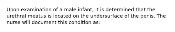 Upon examination of a male infant, it is determined that the urethral meatus is located on the undersurface of the penis. The nurse will document this condition as: