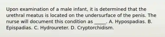 Upon examination of a male infant, it is determined that the urethral meatus is located on the undersurface of the penis. The nurse will document this condition as _____. A. Hypospadias. B. Epispadias. C. Hydroureter. D. Cryptorchidism.