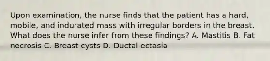 Upon examination, the nurse finds that the patient has a hard, mobile, and indurated mass with irregular borders in the breast. What does the nurse infer from these findings? A. Mastitis B. Fat necrosis C. Breast cysts D. Ductal ectasia