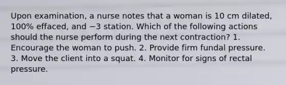 Upon examination, a nurse notes that a woman is 10 cm dilated, 100% effaced, and −3 station. Which of the following actions should the nurse perform during the next contraction? 1. Encourage the woman to push. 2. Provide firm fundal pressure. 3. Move the client into a squat. 4. Monitor for signs of rectal pressure.