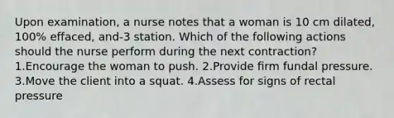 Upon examination, a nurse notes that a woman is 10 cm dilated, 100% effaced, and-3 station. Which of the following actions should the nurse perform during the next contraction? 1.Encourage the woman to push. 2.Provide ﬁrm fundal pressure. 3.Move the client into a squat. 4.Assess for signs of rectal pressure