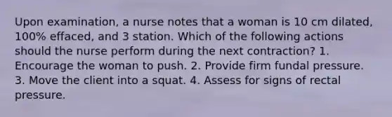 Upon examination, a nurse notes that a woman is 10 cm dilated, 100% effaced, and 3 station. Which of the following actions should the nurse perform during the next contraction? 1. Encourage the woman to push. 2. Provide firm fundal pressure. 3. Move the client into a squat. 4. Assess for signs of rectal pressure.